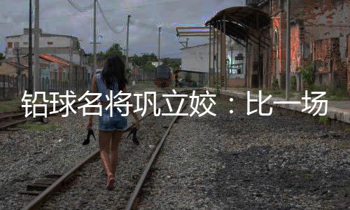 铅球名将巩立姣：比一场少一场，学会珍惜与享受