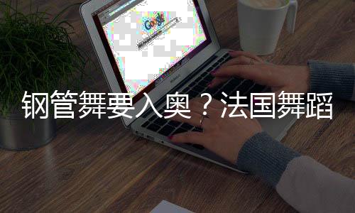 钢管舞要入奥？法国舞蹈联合会主席：需要更多年轻受众
