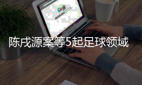 陈戌源案等5起足球领域腐败案件26日一审宣判