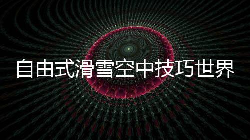 自由式滑雪空中技巧世界杯：中国队王心迪夺冠 徐梦桃摘银
