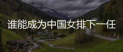 谁能成为中国女排下一任主帅？想要打好这份工真的挺难