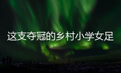 这支夺冠的乡村小学女足，从“异想天开”中生长出来