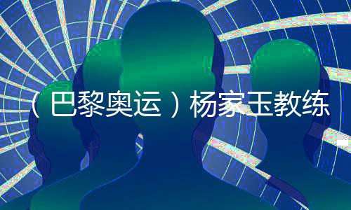 （巴黎奥运）杨家玉教练：“逆风的方向更适合飞翔”