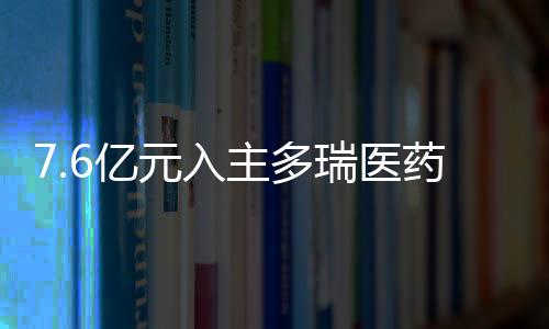7.6亿元入主多瑞医药后 “自行车大佬”将药品批发等业务剥离至子公司