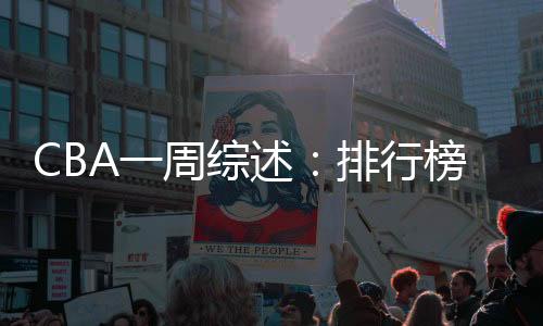 CBA一周综述:排行榜竞争白热化 “新员”亮相展锋芒