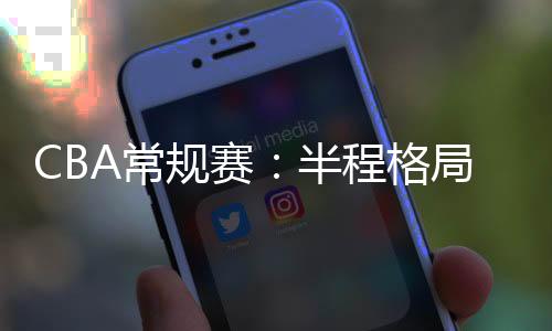 CBA常规赛:半程格局稳中有变 新疆队暂居榜首
