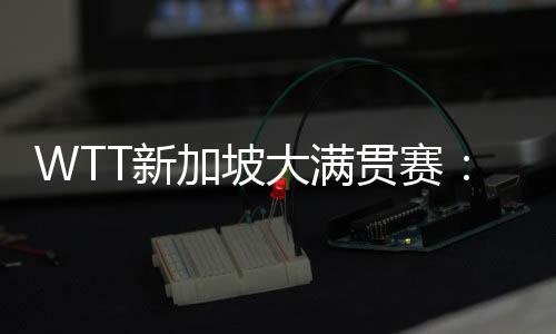 WTT新加坡大满贯赛：孙颖莎、王曼昱会师女单决赛