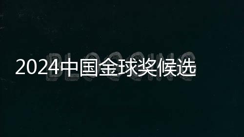2024中国金球奖候选名单揭晓 武磊能否五度捧杯？