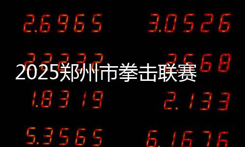 2025郑州市拳击联赛圆满收官，热血拳赛点燃城市激情